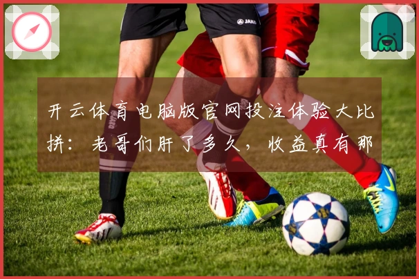 开云体育电脑版官网投注体验大比拼：老哥们肝了多久，收益真有那么香？