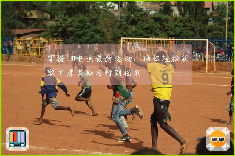 掌握im电竞最新活动，助你轻松获取丰厚奖励与特别福利