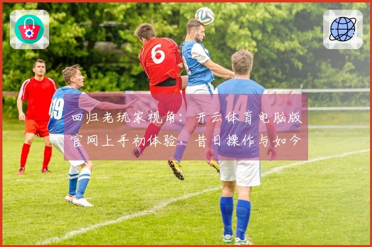 回归老玩家视角：开云体育电脑版官网上手初体验，昔日操作与如今的差异变化一览